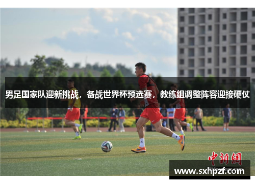 男足国家队迎新挑战，备战世界杯预选赛，教练组调整阵容迎接硬仗